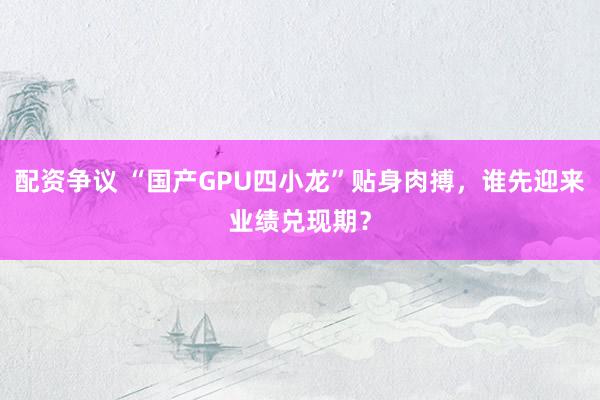 配资争议 “国产GPU四小龙”贴身肉搏，谁先迎来业绩兑现期？