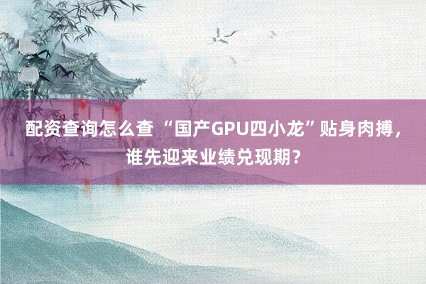 配资查询怎么查 “国产GPU四小龙”贴身肉搏，谁先迎来业绩兑现期？