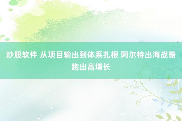 炒股软件 从项目输出到体系扎根 阿尔特出海战略跑出高增长