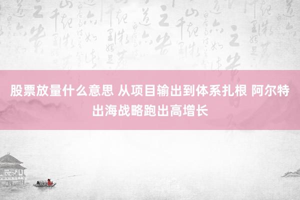股票放量什么意思 从项目输出到体系扎根 阿尔特出海战略跑出高增长