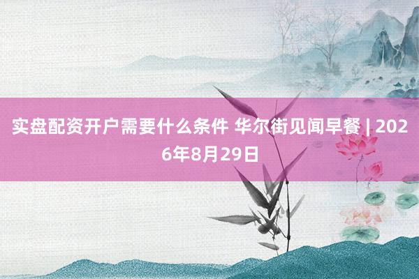 实盘配资开户需要什么条件 华尔街见闻早餐 | 2026年8月29日
