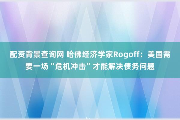 配资背景查询网 哈佛经济学家Rogoff：美国需要一场“危机冲击”才能解决债务问题