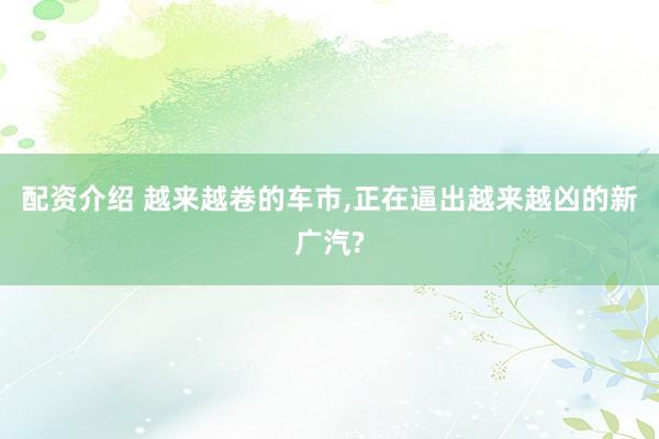 配资介绍 越来越卷的车市,正在逼出越来越凶的新广汽?