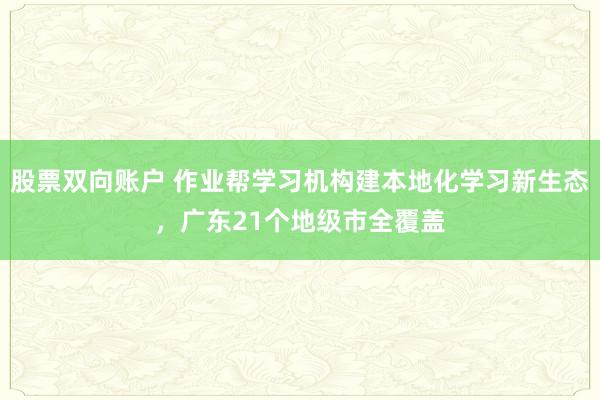 股票双向账户 作业帮学习机构建本地化学习新生态，广东21个地级市全覆盖