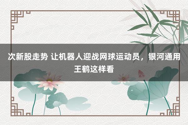 次新股走势 让机器人迎战网球运动员，银河通用王鹤这样看