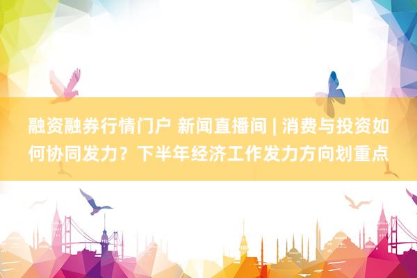 融资融券行情门户 新闻直播间 | 消费与投资如何协同发力?下半年经济工作发力方向划重点