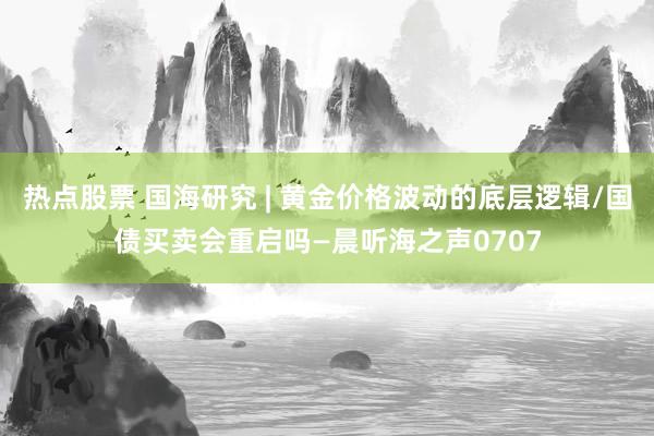 热点股票 国海研究 | 黄金价格波动的底层逻辑/国债买卖会重启吗—晨听海之声0707