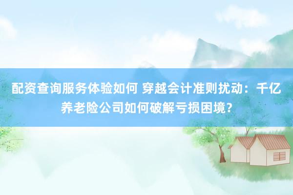 配资查询服务体验如何 穿越会计准则扰动：千亿养老险公司如何破解亏损困境？