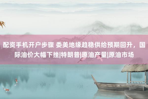配资手机开户步骤 委美地缘趋稳供给预期回升，国际油价大幅下挫|特朗普|原油产量|原油市场