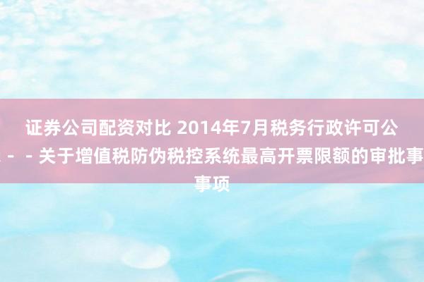证券公司配资对比 2014年7月税务行政许可公示－－关于增值税防伪税控系统最高开票限额的审批事项