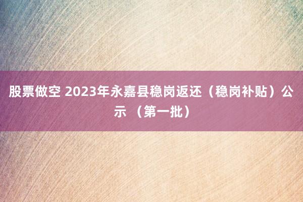 股票做空 2023年永嘉县稳岗返还(稳岗补贴)公示 (第一批)